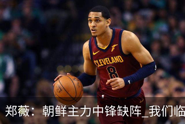 郑薇：朝鲜主力中锋缺阵 我们临时打小球战术